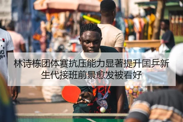林诗栋团体赛抗压能力显著提升国乒新生代接班前景愈发被看好